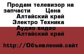 Продам телевизор на запчасти !!! › Цена ­ 600 - Алтайский край Электро-Техника » Аудио-видео   . Алтайский край